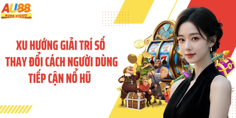 Xu hướng giải trí số thay đổi người dùng tiếp cận nổ hũ 
